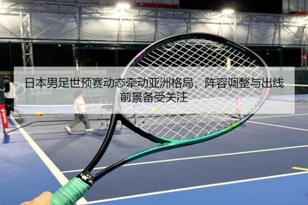 日本男足世预赛动态牵动亚洲格局，阵容调整与出线前景备受关注